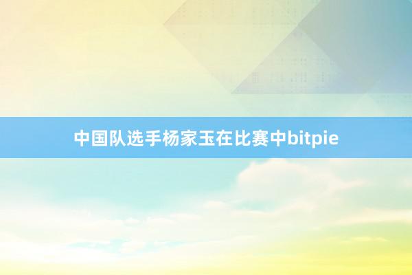 中国队选手杨家玉在比赛中bitpie