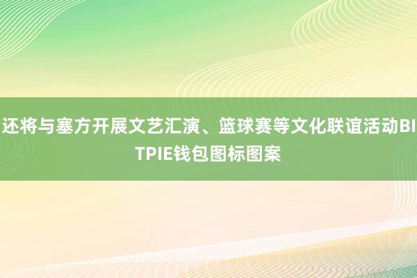 还将与塞方开展文艺汇演、篮球赛等文化联谊活动BITPIE钱包图标图案