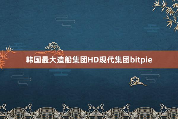 韩国最大造船集团HD现代集团bitpie