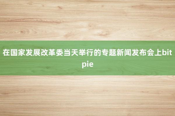 在国家发展改革委当天举行的专题新闻发布会上bitpie